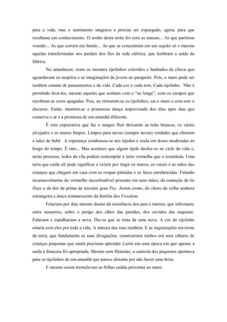 para a vida, mas o sentimento sangrava e precisa ser expurgado, agora, para que
resultasse em conhecimento. O sonho desta noite foi com as massas... As que partiram
voando... As que correm em bando... As que se concentram em um sujeito só e mesmo
aquelas transformadas nos pardais dos fios da rede elétrica, que lembram a saída da
fábrica.
No amanhecer, eram os mesmos tijolinhos coloridos e banhados de chuva que
aguardavam os suspiros e as imaginações da jovem no parapeito. Pois, o muro pode ser
também estante de pensamentos e de vida. Cada cor e cada tom. Cada tijolinho. Não é
permitido levá-los, mesmo aqueles que sonham com o “ao longe”, com os campos que
recobram as cores apagadas. Pois, ao retirarem-se os tijolinhos, cai o muro e com este o
discurso. Então, mantém-se a primorosa dança improvisada dos dias após dias que
conserva o ar e a promessa de um amanhã diferente.
É esta expectativa que faz o sangue fluir deixando as telas brancas, os varais
alvejados e os muros limpos. Limpos para novas (sempre novas) verdades que cheiram
a talco de bebê. A esperança condensou-se nos lajedos e exala em doses moderadas ao
longo do tempo. É raro... Mas acontece que algum tijolo desfaz-se no ciclo da vida e,
neste processo, todos da vila podem contemplar a terra vermelha que o constituía. Uma
terra que caída ali pode significar e existir por tingir os muros, os varais e as mãos das
crianças que chegam em casa com as roupas pintadas e as faces enrubescidas. Falando
incansavelmente do vermelho inconfundível presente em suas mãos, da comoção de tio
Haja e da dor da prima de terceiro grau Paz. Assim como, do choro da velha senhora
estrangeira e única remanescente da família dos Freedom.
Falariam por dias mesmo diante da insistência dos pais e tutores, que informam,
entre sussurros, sobre o perigo dos olhos das paredes, dos ouvidos das esquinas.
Falariam e espalhariam a nova. Diz-se que se trata de uma nova. A cor do tijolinho
estaria com eles por toda a vida. A música das ruas também. E as inquietações em torno
da terra, que fundamenta as suas divagações, construiriam ninhos em seus olhares de
crianças pequenas que ainda precisam aprender Latim em uma época em que apenas a
saída à francesa foi apropriada. Mesmo sem flâmulas, a cantoria dos pequenos apontava
para os tijolinhos de um amanhã que parece distante por não haver uma brisa.
E mesmo assim tremulavam as folhas caídas próximas ao muro.
 