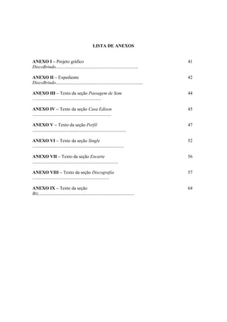 LISTA DE ANEXOS
ANEXO I – Projeto gráfico
DiscoBrindo........................................................................
41
ANEXO II – Expediente
DiscoBrindo............................................................................
42
ANEXO III – Texto da seção Passagem de Som
............................................................
44
ANEXO IV – Texto da seção Casa Edison
.....................................................................
45
ANEXO V – Texto da seção Perfil
..................................................................................
47
ANEXO VI – Texto da seção Single
................................................................................
52
ANEXO VII – Texto da seção Encarte
...........................................................................
56
ANEXO VIII – Texto da seção Discografia
...................................................................
57
ANEXO IX – Texto da seção
Biz....................................................................................
64
 