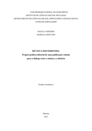 IRANDUNIVERSIDADE FEDERAL DE OURO PRETO
INSTITUTO DE CIÊNCIAS SOCIAIS APLICADAS
DEPARTAMENTO DE CIÊNCIAS SOCIAIS, JORNALISMO E SERVIÇO SOCIAL
CURSO DE JORNALISMO
DALILA CARNEIRO
MARCELA SERVANO
REVISTA DISCO(BRINDO):
Projeto gráfico-editorial de uma publicação voltada
para o diálogo entre a música e a história
Produto Jornalístico
Mariana
2013
 
