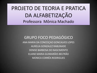 PROJETO DE TEORIA E PRATICA DA ALFABETIZAÇÃOProfessora  Mônica Machado GRUPO FOCO PEDAGÓGICO ANA MARIA DA CONCEIÇAO GONCALVES LOPES  AURELIA GONZALEZ RABUNADE  DENISE BARBOSA DO NASCIMENTO  ELIANE MARIA GUIMARÃES BELTRÃO  MONICA CORRÊA RODRIGUES 