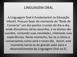 LINGUAGEM ORALA Linguagem Oral é fundamental na Educação Infantil. Procuro fazer do momento da “Roda de Conversa” um dos pontos cruciais do dia-a-dia, onde discutimos vários assuntos, e os alunos são ouvidos, contando suas novidades, relatando suas experiências. Neste momento, faz-se a rotina e conversamos como será o nosso dia.  Assim, este momento torna-se de grande valor para o desenvolvimento da Linguagem Oral na EI.