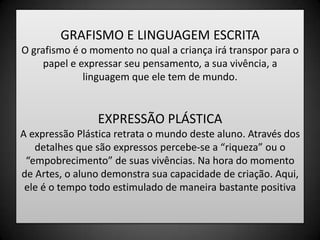 GRAFISMO E LINGUAGEM ESCRITAO grafismo é o momento no qual a criança irá transpor para o papel e expressar seu pensamento, a sua vivência, a linguagem que ele tem de mundo.EXPRESSÃO PLÁSTICAA expressão Plástica retrata o mundo deste aluno. Através dos detalhes que são expressos percebe-se a “riqueza” ou o “empobrecimento” de suas vivências. Na hora do momento de Artes, o aluno demonstra sua capacidade de criação. Aqui, ele é o tempo todo estimulado de maneira bastante positiva