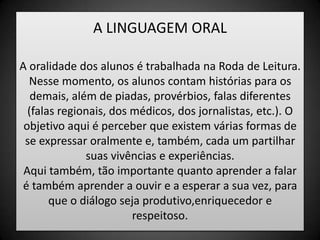 A LINGUAGEM ORALA oralidade dos alunos é trabalhada na Roda de Leitura. Nesse momento, os alunos contam histórias para os demais, além de piadas, provérbios, falas diferentes (falas regionais, dos médicos, dos jornalistas, etc.). O objetivo aqui é perceber que existem várias formas de se expressar oralmente e, também, cada um partilhar suas vivências e experiências.Aqui também, tão importante quanto aprender a falar é também aprender a ouvir e a esperar a sua vez, para que o diálogo seja produtivo,enriquecedor e respeitoso.