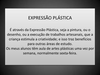 EXPRESSÃO PLÁSTICAÉ através da Expressão Plástica, seja a pintura, ou o desenho, ou a execução de trabalhos artesanais, que a criança estimula a criatividade; e isso traz benefícios para outras áreas de estudo.Os meus alunos têm aula de artes plásticas uma vez por semana, normalmente sexta-feira.