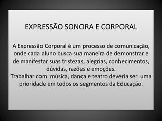 EXPRESSÃO SONORA E CORPORALA Expressão Corporal é um processo de comunicação, onde cada aluno busca sua maneira de demonstrar e de manifestar suas tristezas, alegrias, conhecimentos, dúvidas, razões e emoções.Trabalhar com  música, dança e teatro deveria ser  uma prioridade em todos os segmentos da Educação.