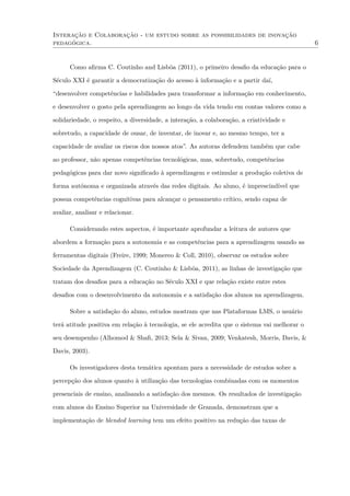 Interação e Colaboração - um estudo sobre as possibilidades de inovação
pedagógica. 6
Como aﬁrma C. Coutinho and Lisbôa (2011), o primeiro desaﬁo da educação para o
Século XXI é garantir a democratização do acesso à informação e a partir daí,
“desenvolver competências e habilidades para transformar a informação em conhecimento,
e desenvolver o gosto pela aprendizagem ao longo da vida tendo em contas valores como a
solidariedade, o respeito, a diversidade, a interação, a colaboração, a criatividade e
sobretudo, a capacidade de ousar, de inventar, de inovar e, ao mesmo tempo, ter a
capacidade de avaliar os riscos dos nossos atos”. As autoras defendem também que cabe
ao professor, não apenas competências tecnológicas, mas, sobretudo, competências
pedagógicas para dar novo signiﬁcado à aprendizagem e estimular a produção coletiva de
forma autónoma e organizada através das redes digitais. Ao aluno, é imprescindível que
possua competências cognitivas para alcançar o pensamento crítico, sendo capaz de
avaliar, analisar e relacionar.
Considerando estes aspectos, é importante aprofundar a leitura de autores que
abordem a formação para a autonomia e as competências para a aprendizagem usando as
ferramentas digitais (Freire, 1999; Monereo & Coll, 2010), observar os estudos sobre
Sociedade da Aprendizagem (C. Coutinho & Lisbôa, 2011), as linhas de investigação que
tratam dos desaﬁos para a educação no Século XXI e que relação existe entre estes
desaﬁos com o desenvolvimento da autonomia e a satisfação dos alunos na aprendizagem.
Sobre a satisfação do aluno, estudos mostram que nas Plataformas LMS, o usuário
terá atitude positiva em relação à tecnologia, se ele acredita que o sistema vai melhorar o
seu desempenho (Alhomod & Shaﬁ, 2013; Sela & Sivan, 2009; Venkatesh, Morris, Davis, &
Davis, 2003).
Os investigadores desta temática apontam para a necessidade de estudos sobre a
percepção dos alunos quanto à utilização das tecnologias combinadas com os momentos
presenciais de ensino, analisando a satisfação dos mesmos. Os resultados de investigação
com alunos do Ensino Superior na Universidade de Granada, demonstram que a
implementação de blended learning tem um efeito positivo na redução das taxas de
 