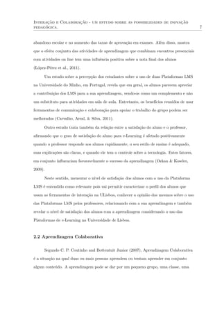 Interação e Colaboração - um estudo sobre as possibilidades de inovação
pedagógica. 7
abandono escolar e no aumento das taxas de aprovação em exames. Além disso, mostra
que o efeito conjunto das atividades de aprendizagem que combinam encontros presenciais
com atividades on line tem uma inﬂuência positiva sobre a nota ﬁnal dos alunos
(López-Pérez et al., 2011).
Um estudo sobre a percepção dos estudantes sobre o uso de duas Plataformas LMS
na Universidade do Minho, em Portugal, revela que em geral, os alunos parecem apreciar
a contribuição dos LMS para a sua aprendizagem, vendo-os como um complemento e não
um substituto para atividades em sala de aula. Entretanto, os benefícios reunidos de usar
ferramentas de comunicação e colaboração para apoiar o trabalho do grupo podem ser
melhorados (Carvalho, Areal, & Silva, 2011).
Outro estudo trata também da relação entre a satisfação do aluno e o professor,
aﬁrmando que o grau de satisfação do aluno para e-Learning é afetado positivamente
quando o professor responde aos alunos rapidamente, o seu estilo de ensino é adequado,
suas explicações são claras, e quando ele tem o controle sobre a tecnologia. Estes fatores,
em conjunto inﬂuenciam favoravelmente o sucesso da aprendizagem (Ozkan & Koseler,
2009).
Neste sentido, mensurar o nível de satisfação dos alunos com o uso da Plataforma
LMS é entendido como relevante pois vai permitir caracterizar o perﬁl dos alunos que
usam as ferramentas de interação na ULisboa, conhecer a opinião dos mesmos sobre o uso
das Plataformas LMS pelos professores, relacionando com a sua aprendizagem e também
revelar o nível de satisfação dos alunos com a aprendizagem considerando o uso das
Plataformas de e-Learning na Universidade de Lisboa.
2.2 Aprendizagem Colaborativa
Segundo C. P. Coutinho and Bottentuit Junior (2007), Aprendizagem Colaborativa
é a situação na qual duas ou mais pessoas aprendem ou tentam aprender em conjunto
algum conteúdo. A aprendizagem pode se dar por um pequeno grupo, uma classe, uma
 
