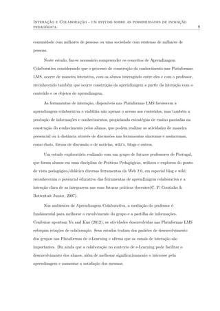 Interação e Colaboração - um estudo sobre as possibilidades de inovação
pedagógica. 8
comunidade com milhares de pessoas ou uma sociedade com centenas de milhares de
pessoas.
Neste estudo, faz-se necessário compreender os conceitos de Aprendizagem
Colaborativa considerando que o processo de construção do conhecimento nas Plataformas
LMS, ocorre de maneira interativa, com os alunos interagindo entre eles e com o professor,
reconhecendo também que ocorre construção da aprendizagem a partir da interação com o
conteúdo e os objetos de aprendizagem.
As ferramentas de interação, disponíveis nas Plataformas LMS favorecem a
aprendizagem colaborativa e viabiliza não apenas o acesso aos conteúdos, mas também a
produção de informações e conhecimentos, propiciando estratégias de ensino pautadas na
construção do conhecimento pelos alunos, que podem realizar as atividades de maneira
presencial ou à distância através de discussões nas ferramentas síncronas e assíncronas,
como chats, fóruns de discussão e de notícias, wiki’s, blogs e outros.
Um estudo exploratório realizado com um grupo de futuros professores de Portugal,
que foram alunos em uma disciplina de Práticas Pedagógicas, utilizou e explorou do ponto
de vista pedagógico/didático diversas ferramentas da Web 2.0, em especial blog e wiki,
reconheceram o potencial educativo das ferramentas de aprendizagem colaborativa e a
intenção clara de as integrarem nas suas futuras práticas docentes(C. P. Coutinho &
Bottentuit Junior, 2007).
Nos ambientes de Aprendizagem Colaborativa, a mediação do professor é
fundamental para melhorar o envolvimento do grupo e a partilha de informações.
Conforme apontam Yu and Kuo (2012), as atividades desenvolvidas nas Plataformas LMS
reforçam relações de colaboração. Seus estudos tratam dos padrões de desenvolvimento
dos grupos nas Plataformas de e-Learning e aﬁrma que os canais de interação são
importantes. Diz ainda que a colaboração no contexto de e-Learning pode facilitar o
desenvolvimento dos alunos, além de melhorar signiﬁcativamente o interesse pela
aprendizagem e aumentar a satisfação dos mesmos.
 