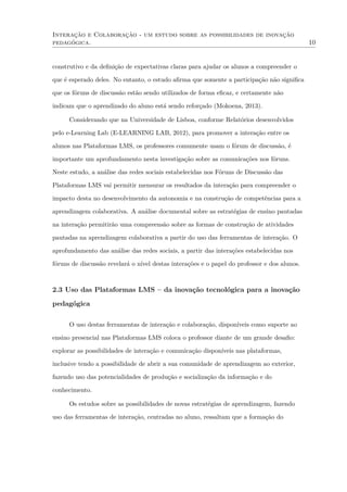 Interação e Colaboração - um estudo sobre as possibilidades de inovação
pedagógica. 10
construtivo e da deﬁnição de expectativas claras para ajudar os alunos a compreender o
que é esperado deles. No entanto, o estudo aﬁrma que somente a participação não signiﬁca
que os fóruns de discussão estão sendo utilizados de forma eﬁcaz, e certamente não
indicam que o aprendizado do aluno está sendo reforçado (Mokoena, 2013).
Considerando que na Universidade de Lisboa, conforme Relatórios desenvolvidos
pelo e-Learning Lab (E-LEARNING LAB, 2012), para promover a interação entre os
alunos nas Plataformas LMS, os professores comumente usam o fórum de discussão, é
importante um aprofundamento nesta investigação sobre as comunicações nos fóruns.
Neste estudo, a análise das redes sociais estabelecidas nos Fóruns de Discussão das
Plataformas LMS vai permitir mensurar os resultados da interação para compreender o
impacto desta no desenvolvimento da autonomia e na construção de competências para a
aprendizagem colaborativa. A análise documental sobre as estratégias de ensino pautadas
na interação permitirão uma compreensão sobre as formas de construção de atividades
pautadas na aprendizagem colaborativa a partir do uso das ferramentas de interação. O
aprofundamento das análise das redes sociais, a partir das interações estabelecidas nos
fóruns de discussão revelará o nível destas interações e o papel do professor e dos alunos.
2.3 Uso das Plataformas LMS – da inovação tecnológica para a inovação
pedagógica
O uso destas ferramentas de interação e colaboração, disponíveis como suporte ao
ensino presencial nas Plataformas LMS coloca o professor diante de um grande desaﬁo:
explorar as possibilidades de interação e comunicação disponíveis nas plataformas,
inclusive tendo a possibilidade de abrir a sua comunidade de aprendizagem ao exterior,
fazendo uso das potencialidades de produção e socialização da informação e do
conhecimento.
Os estudos sobre as possibilidades de novas estratégias de aprendizagem, fazendo
uso das ferramentas de interação, centradas no aluno, ressaltam que a formação do
 