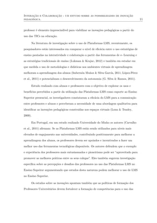 Interação e Colaboração - um estudo sobre as possibilidades de inovação
pedagógica. 11
professor é elemento imprescindível para viabilizar as inovações pedagógicas a partir do
uso das TICs na educação.
Na literatura de investigação sobre o uso de Plataformas LMS, recentemente, os
pesquisadores estão interessados em comparar o nível de eﬁcácia entre o uso estratégias de
ensino pautadas na interatividade e colaboração a partir das ferramentas de e- Learning e
as estratégias tradicionais de ensino (Lukman & Krajnc, 2012) e também em estudar em
que medida o uso de metodologias e didáticas nos ambientes virtuais de aprendizagem
melhoram a aprendizagem dos alunos (Imbernón Muñoz & Silva García, 2011; López-Pérez
et al., 2011) e potencializam o desenvolvimento da autonomia (G. Silva & Ramos, 2011).
Estudo realizado com alunos e professores com o objetivo de explorar os usos e
benefícios percebidos a partir da utilização das Plataformas LMS como suporte ao Ensino
Superior presencial, os investigadores constataram a eﬁcácia do LMS para a comunicação
entre professores e alunos e perceberam a necessidade de uma abordagem qualitativa para
identiﬁcar as inovações pedagógicas construídas nos espaços virtuais (Lonn & Teasley,
2009).
Em Portugal, em um estudo realizado Universidade do Minho os autores (Carvalho
et al., 2011) aﬁrmam: Se as Plataformas LMS estão sendo utilizados para níveis mais
elevados de engajamento nas universidades, contribuindo positivamente para melhorar a
aprendizagem dos alunos, os professores devem ser apoiados e incentivados a fazer um
melhor uso das ferramentas tecnológicas disponíveis. Os autores defendem que o exemplo
e experiência dos professores mais entusiasmados e pioneirismo pode ser “aproveitado para
promover as melhores práticas entre os seus colegas”. Eles também sugerem investigação
especíﬁca sobre as percepções e desaﬁos dos professores no uso das Plataformas LMS no
Ensino Supeiror argumentando que estudos desta natureza podem melhorar o uso de LMS
no Ensino Superior.
Os estudos sobre as inovações apontam também que as políticas de formação dos
Professores Universitários devem fortalecer a formação de competências para o uso das
 