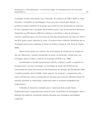 Interação e Colaboração - um estudo sobre as possibilidades de inovação
pedagógica. 12
tecnologias virtuais relacionados com a interação. Se o objetivo do LMS é apoiar o ensino
interativo e atividades de aprendizagem, bem como uma comunicação eﬁciente, os
professores podem beneﬁciar de formação para melhor uso das ferramentas de interação.
O autor argumenta que a formação dos professores para o uso das ferramentas interativas
disponíveis nas Plataformas LMS deve enfatizar os benefícios e valor da interação e
caacitar o professor para o uso dos canais de interação demonstrando que fazer uso deles é
tão fácil quanto postar materiais do curso. O mesmo estudo evidenciou igualmente que as
tecnologias provocaram mudanças na forma de utilizar o tempo de aula (Lonn & Teasley,
2009).
Outro estudo aponta que existem três características de professores na atuação on
line que inﬂuenciam o próprio desempenho do aluno, em particular: atitude para com
tecnologia; estilo de ensino e controle da tecnologia (O’Neill et al., 2004).
Considerando os estudos anteriormente referidos, conhecer o perﬁl, a trajetória de
formação para o uso das tecnologias e as estratégias de ensino dos Professores da
Universidade de Lisboa que fazem uso das ferramentas de interação das Plataformas LMS
é também propósito deste trabalho. Estes aspectos vão propiciar a compreensão sobre
como os Professores usam as ferramentas de interação para construir diferentes formas de
aprender pautadas na colaboração, conhecendo assim as inovações pedagógicas que
implementam.
A Revisão de Literatura realizada para a construção deste projeto foram
fundamentais para o enquadramento inicial do tema, do problema de investigação e para a
deﬁnição dos objetivos, permitindo também desenhar uma abordagem metodológica
condizente.
 