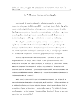 Interação e Colaboração - um estudo sobre as possibilidades de inovação
pedagógica. 13
3. Problemas e objetivos de investigação
A necessidade de conhecer as inovações pedagógicas pautadas no uso das
ferramentas de interação das Plataformas LMS é a motivação deste trabalho. O propósito
central desta investigação é analisar as interações entre professores e alunos via mídias
digitais, pesquisando como as ferramentas de comunicação, que possibilitam e suportam a
interação, podem ser mais aproveitadas para melhorar a qualidade dos processos de
ensino-aprendizagem, a colaboração e satisfação dos estudantes na sua formação.
Para tal, pretende-se estudar mais profundamente: os modelos teóricos que
suportam o desenvolvimento da autonomia e a satisfação do aluno, as estratégias de
ensino que permitem estabelecer o desenvolvimento da autonomia do aluno a partir de
uma elevada e produtiva colaboração e comunicação on line, as tecnologias que permitem
esta interatividade nos processos educacionais, propiciando inovação pedagógica.
Pretende-se posteriormente, identiﬁcar elementos a considerar de relevo para
compreender como tais espaços virtuais podem não ser apenas considerados como
repositório de conteúdos, mas antes como espaço de construção da aprendizagem onde se
possibilite não apenas a publicação dos materiais produzidos pelos professores, mas
também a interação entre alunos e a partilha das suas produções nas plataformas virtuais
disponíveis para suporte ao ensino nos Cursos de Licenciatura e Mestrados Integrados da
Universidade de Lisboa (ULisboa).
Desta forma, delimita-se o seguinte problema de investigação: Que estratégias de
ensino pautadas na colaboração e interação estão sendo usadas por professores para que as
tecnologias da informação e comunicação, inseridas nas salas de aula do Ensino Superior
presencial dos Cursos de Licenciatura e Mestrado Integrado da Universidade de Lisboa,
contribuam para a melhor formação e para a satisfação dos alunos? E como os professores
aprendem a usar tais estratégias?
 