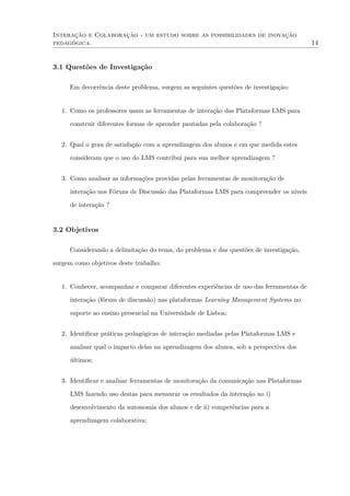 Interação e Colaboração - um estudo sobre as possibilidades de inovação
pedagógica. 14
3.1 Questões de Investigação
Em decorrência deste problema, surgem as seguintes questões de investigação:
1. Como os professores usam as ferramentas de interação das Plataformas LMS para
construir diferentes formas de aprender pautadas pela colaboração ?
2. Qual o grau de satisfação com a aprendizagem dos alunos e em que medida estes
consideram que o uso do LMS contribui para sua melhor aprendizagem ?
3. Como analisar as informações providas pelas ferramentas de monitoração de
interação nos Fóruns de Discussão das Plataformas LMS para compreender os níveis
de interação ?
3.2 Objetivos
Considerando a delimitação do tema, do problema e das questões de investigação,
surgem como objetivos deste trabalho:
1. Conhecer, acompanhar e comparar diferentes experiências de uso das ferramentas de
interação (fórum de discussão) nas plataformas Learning Management Systems no
suporte ao ensino presencial na Universidade de Lisboa;
2. Identiﬁcar práticas pedagógicas de interação mediadas pelas Plataformas LMS e
analisar qual o impacto delas na aprendizagem dos alunos, sob a perspectiva dos
últimos;
3. Identiﬁcar e analisar ferramentas de monitoração da comunicação nas Plataformas
LMS fazendo uso destas para mensurar os resultados da interação no i)
desenvolvimento da autonomia dos alunos e de ii) competências para a
aprendizagem colaborativa;
 