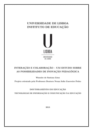 UNIVERSIDADE DE LISBOA
INSTITUTO DE EDUCAÇÃO
INTERAÇÃO E COLABORAÇÃO – UM ESTUDO SOBRE
AS POSSIBILIDADES DE INOVAÇÃO PEDAGÓGICA
Wannise de Santana Lima
Projeto orientado pela Professora Doutora Neuza Soﬁa Guerreiro Pedro
DOUTORAMENTO EM EDUCAÇÃO
TECNOLOGIAS DE INFORMAÇÃO E COMUNICAÇÃO NA EDUCAÇÃO
2013
 