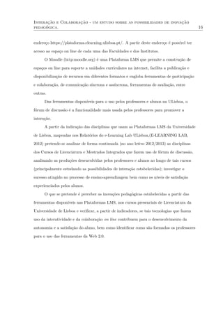 Interação e Colaboração - um estudo sobre as possibilidades de inovação
pedagógica. 16
endereço https://plataforma.elearning.ulisboa.pt/. A partir deste endereço é possível ter
acesso ao espaço on line de cada uma das Faculdades e dos Institutos.
O Moodle (http:moodle.org) é uma Plataforma LMS que permite a construção de
espaços on line para suporte a unidades curriculares na internet, facilita a publicação e
disponibilização de recursos em diferentes formatos e engloba ferramentas de participação
e colaboração, de comunicação síncrona e assíncrona, ferramentas de avaliação, entre
outras.
Das ferramentas disponíveis para o uso pelos professores e alunos na ULisboa, o
fórum de discussão é a funcionalidade mais usada pelos professores para promover a
interação.
A partir da indicação das disciplinas que usam as Plataformas LMS da Universidade
de Lisboa, mapeadas nos Relatórios do e-Learning Lab ULisboa,(E-LEARNING LAB,
2012) pretende-se analisar de forma continuada (no ano letivo 2012/2013) as disciplinas
dos Cursos de Licenciatura e Mestrados Integrados que fazem uso de fórum de discussão,
analisando as produções desenvolvidas pelos professores e alunos ao longo de tais cursos
(principalmente estudando as possibilidades de interação estabelecidas); investigar o
sucesso atingido no processo de ensino-aprendizagem bem como os níveis de satisfação
experienciados pelos alunos.
O que se pretende é perceber as inovações pedagógicas estabelecidas a partir das
ferramentas disponíveis nas Plataformas LMS, nos cursos presenciais de Licenciatura da
Universidade de Lisboa e veriﬁcar, a partir de indicadores, se tais tecnologias que fazem
uso da interatividade e da colaboração on line contribuem para o desenvolvimento da
autonomia e a satisfação do aluno, bem como identiﬁcar como são formados os professores
para o uso das ferramentas da Web 2.0.
 
