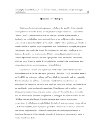 Interação e Colaboração - um estudo sobre as possibilidades de inovação
pedagógica. 17
4. Questões Metodológicas
Diante dos objetivos propostos para este trabalho e das questões de investigação,
parece pertinente a escolha de uma abordagem metodológica qualitativa. Como aﬁrma
Creswell (2010) a pesquisa qualitativa é um meio para explorar e para entender o
signiﬁcado que os indivíduos ou os grupos atribuem a um problema social ou humano.
Considerando a dimensão subjetiva deste estudo, o objetivo não é generalizar, é entender o
contexto local e os aspectos subjetivos presentes nele e identiﬁcar as inovações pedagógicas
confrontando a percepção dos alunos, dos professores e a interação e colaboração nos
fóruns de discussão e aprender com eles. O autor elenca algumas características da
Pesquisa Qualitativa: ambiente natural, o pesquisador como instrumento fundamental,
múltiplas fontes de dados, análise de dados indutiva, signiﬁcado dos participantes, lente
teórica, interpretativo, projeto emergente e relato holístico.
Considerando também a intangibilidade, diversidade e o caráter holístico como
dimensões características da abordagem qualitativa (Rodrigues, 1992), a realidade sobre o
uso dos LMS por professores e alunos na Universidade de Lisboa não pode ser entendida
desconsiderando o seu contexto. É necessário considerar todos os elementos na
investigação: os professores, os alunos e os meios que usam para interagir e colaborar e em
que medida eles propiciam inovação pedagógica. É também necessário conhecer como
integram seus valores, ideias, crenças e normas sociais. Neste sentido, faz-se necessário
usar instrumentos que permitam compreender as percepções dos sujeitos sobre o uso das
LMS buscando variadas formas de coletar os dados para capturar as diferentes
perspectivas. O cuidado com a conﬁabilidade dos dados é uma preocupação e como aﬁrma
C. P. Coutinho (2008), como a pesquisa qualitativa é iterativa e não linear, é necessário
estar atento ao planeamento e desenvolvimento para assegurar congruência entre a
formulação da questão de investigação, a revisão de literatura, a amostragem, e ainda a
recolha e análise de dados.
 