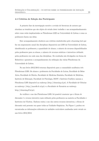 Interação e Colaboração - um estudo sobre as possibilidades de inovação
pedagógica. 18
4.1 Critérios de Seleção dos Participante
A primeira fase da investigação envolve a revisão de literatura de autores que
abordam as temáticas que são objeto de estudo deste trabalho e um acompanhanhamento
sobre como estão implemetadas as Plataformas LMS na Universidade de Lisboa e como os
professores fazem uso delas.
Este acompanhamento obedeceu aos critérios estabelecidos pelo e-Learning Lab que
faz um mapeamento anual das disciplinas disponíveis nos LMS da Universidade de Lisboa,
identiﬁcando os professores, a quantidade de alunos, o número de recursos disponibilizados
pelos professores para os alunos, o número de recursos estáticos e interativos utilizado
pelos professores em cada uma das disciplinas. Os resultados são divulgados em forma de
Relatórios e garantem o acompanhamento da utilização das várias Plataformas da
Universidade de Lisboa.
No ano letivo 2012/2013 estavam disponíveis para a comunidade acadêmica três
Plataformas LMS. Os alunos e professores da Faculdades de Letras, Faculdade de Belas
Artes, Faculdade de Direito, Faculdade de Medicina Dentária, Faculdade de Medicina,
Instituto de Educação, Faculdade de Psicologia, IGOT e Instituto Confúcio usaram a
Plataforma LMS disponível no endereço (http://elearning.ul.pt); A Faculdade de Ciências
no endereço ( http://moodle.fc.ul.pt) e a Faculdade de Farmácia no endereço
http://elearning.ﬀ.ul.pt).
Ao veriﬁcar o uso das Plataformas LMS, foi possível constatar que o fórum de
discussão é o recurso interativo mais utilizado pelos professores na maioria as Faculdades e
Institutos da ULisboa. Embora exista o uso dos outros recursos interativos, o fórum de
discussão está presente em quase todas as Unidades Orgânicas. Na Figure 1, podem ser
encontradas as informações referentes às unidades curriculares analisadas neste estudo no
ano letivo 2012/2013.
 