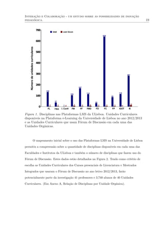 Interação e Colaboração - um estudo sobre as possibilidades de inovação
pedagógica. 19
0
100
200
300
400
500
600
700
FL FBA I. Conﬁ FM FF FMD FD FC FP IGOT IE
133
37
104
167
114
30
639
85
115
281
12 2 0 7 6 2 4 3
13
2 0
Númerodeunidadescurriculares total com fórum
Figura 1. Disciplinas nas Plataformas LMS da ULisboa. Unidades Curriculares
disponiveis na Plataforma e-Learning da Universidade de Lisboa no ano 2012/2013
e as Unidades Curriculares que usam Fórum de Discussão em cada uma das
Unidades Orgânicas.
O mapeamento inicial sobre o uso das Plataformas LMS na Universidade de Lisboa
permitiu a compreensão sobre a quantidade de disciplinas disponíveis em cada uma das
Faculdades e Institutos da ULisboa e também o número de disciplinas que fazem uso do
Fórum de Discussão. Estes dados estão detalhados na Figura 2. Tendo como critério de
escolha as Unidades Curriculares dos Cursos presenciais de Licenciatura e Mestrados
Integrados que usaram o Fórum de Discussão no ano letivo 2012/2013, farão
potencialmente parte da investigação 41 professores e 3.740 alunos de 40 Unidades
Curriculares. (Em Anexo A, Relação de Disciplinas por Unidade Orgânica).
 