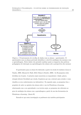 Interação e Colaboração - um estudo sobre as possibilidades de inovação
pedagógica. 22
Questionário
Objetivo 2
Indicar práticas pedagógicas
de interação ocorrendo
via plataforma LMS
e analisar quais os
impactos delas na
aprendizagem dos alunos,
sob a perspectiva dos mesmos
tem
Questão 2
Qual o grau de satisfação com
a aprendizagem dos alunos e
em que medida estes
consideram que o uso do LMS
contribui para sua melhor
aprendizagem ?
através
aplicado
com
Alunos
Figura 4. O instrumento de recolha de dados com os alunos - questionário. O
questionário com os alunos pretende identiﬁcar o nível de satisfação dos mesmos com
a aprendizagem. Estes dados vão permitir analisar quais os impactos das práticas
pedagógicas de interação na aprendizagem dos alunos sob a perspectiva dos mesmos
O questionário para os alunos foi elaborado a partir do estudo de similares (Lonn &
Teasley, 2009; Alhomod & Shaﬁ, 2013; Ozkan & Koseler, 2009). As 20 perguntas estão
divididas em 3 seções. A primeira seção caracteriza os respondentes: (idade, gênero,
situação laboral, Faculdade que estuda, frequência que usa a internet para estudar e como
classiﬁca os seus conhecimentos em informática). Na segunda seção, as perguntas têm o
propósito de saber as opiniões dos alunos sobre o uso da Plataforma e-Learning
relacionando com o seu aprendizado e na terceira seção, as perguntas são referentes ao
grau de satisfação dos alunos com a aprendizagem a partir do uso das ferramentas da
Plataforma e-Learning. (Anexo B)
Entende-se que nesta investigação os professores são também participantes
 