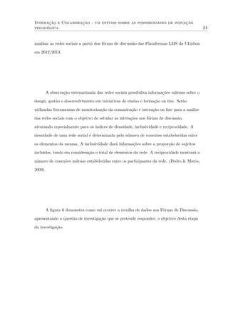 Interação e Colaboração - um estudo sobre as possibilidades de inovação
pedagógica. 24
analisar as redes sociais a partir dos fóruns de discussão das Plataformas LMS da ULisboa
em 2012/2013.
A observação sistematizada das redes sociais possibilita informações valiosas sobre o
design, gestão e desenvolvimento em iniciativas de ensino e formação on line. Serão
utilizadas ferramentas de monitorização da comunicação e interação on line para a análise
das redes sociais com o objetivo de estudar as interações nos fóruns de discussão,
atentando especialmente para os índices de densidade, inclusividade e reciprocidade. A
densidade de uma rede social é determinada pelo número de conexões estabelecidas entre
os elementos da mesma. A inclusividade dará informações sobre a proporção de sujeitos
incluídos, tendo em consideração o total de elementos da rede. A reciprocidade mostrará o
número de conexões mútuas estabelecidas entre os participantes da rede. (Pedro & Matos,
2009).
A ﬁgura 6 demonstra como vai ocorrer a recolha de dados nos Fóruns de Discussão,
apresentando a questão de investigação que se pretende responder, o objetivo desta etapa
da investigação.
 