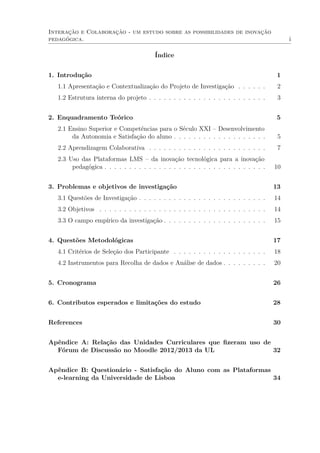 Interação e Colaboração - um estudo sobre as possibilidades de inovação
pedagógica. i
Índice
1. Introdução 1
1.1 Apresentação e Contextualização do Projeto de Investigação . . . . . . 2
1.2 Estrutura interna do projeto . . . . . . . . . . . . . . . . . . . . . . . . 3
2. Enquadramento Teórico 5
2.1 Ensino Superior e Competências para o Século XXI – Desenvolvimento
da Autonomia e Satisfação do aluno . . . . . . . . . . . . . . . . . . . 5
2.2 Aprendizagem Colaborativa . . . . . . . . . . . . . . . . . . . . . . . . 7
2.3 Uso das Plataformas LMS – da inovação tecnológica para a inovação
pedagógica . . . . . . . . . . . . . . . . . . . . . . . . . . . . . . . . . 10
3. Problemas e objetivos de investigação 13
3.1 Questões de Investigação . . . . . . . . . . . . . . . . . . . . . . . . . . 14
3.2 Objetivos . . . . . . . . . . . . . . . . . . . . . . . . . . . . . . . . . . 14
3.3 O campo empírico da investigação . . . . . . . . . . . . . . . . . . . . . 15
4. Questões Metodológicas 17
4.1 Critérios de Seleção dos Participante . . . . . . . . . . . . . . . . . . . 18
4.2 Instrumentos para Recolha de dados e Análise de dados . . . . . . . . . 20
5. Cronograma 26
6. Contributos esperados e limitações do estudo 28
References 30
Apêndice A: Relação das Unidades Curriculares que ﬁzeram uso de
Fórum de Discussão no Moodle 2012/2013 da UL 32
Apêndice B: Questionário - Satisfação do Aluno com as Plataformas
e-learning da Universidade de Lisboa 34
 