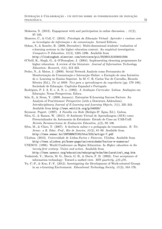 Interação e Colaboração - um estudo sobre as possibilidades de inovação
pedagógica. 31
Mokoena, S. (2013). Engagement with and participation in online discussion. , 12(2),
97–105.
Monereo, C., & Coll, C. (2010). Psicologia da Educação Virtual: Aprender e ensinas com
as tecnologias da informação e da comunicação. Artmed Editora.
Ozkan, S., & Koseler, R. (2009, December). Multi-dimensional students’ evaluation of
e-learning systems in the higher education context: An empirical investigation.
Computers & Education, 53(4), 1285–1296. Available from
http://linkinghub.elsevier.com/retrieve/pii/S0360131509001584
O’Neill, K., Singh, G., & O’Donoghue, J. (2004). Implementing elearning programmes for
higher education: A review of the literature. Journal of Information Technology
Education: Research, 3(1), 313–323.
Pedro, N., & Matos, J. (2009). Social Network Analysis como Ferramenta de
Monitorização da Comunicação e Interacção Online: o Exemplo de uma Iniciativa
de e- Learning no Ensino Superior. In M. C. R. Carlos Vaz de Carvalho, Ricardo
Silveira (Ed.), Tic ai 2009: Tics para a aprendizagem da engenharia (pp. 179–186).
Sociedade de Educação: Capítulos Espanhol e Português.
Rodrigues, P. I. A. E. e. A. N. o. (1992). A Avaliação Curricular. Lisboa: Avaliações em
Educação. Novas Perspectivas. Educa.
Sela, E., & Sivan, Y. (2009, January). Enterprise E-Learning Success Factors: An
Analysis of Practitioners’ Perspective (with a Downturn Addendum).
Interdisciplinary Journal of E-Learning and Learning Objects, 5(1), 335–343.
Available from http://www.editlib.org/p/44839/
Seymour. Papert. (1997). A Família em Rede (Relógio D‘ Água, Ed.). Lisboa.
Silva, G., & Ramos, W. (2011). O Ambiente Virtual de Aprendizagem (AVA) como
Potencializador da Autonomia do Estudante: Estudo de Caso na UAB-UnB.
Revista Iberoamericana de Evaluación Educativa, 4(2), 92–106.
Silva, M., & Claro, T. (2007). A docência online e a pedagogia da transmissão. B. Téc.
Senac: a R. Educ. Prof., Rio de Janeiro, 33(2), 81–89. Available from
http://www.senac.br/INFORMATIVO/bts/332/artigo-7.pdf
ULisboa. (2013). Universidade de Lisboa.Factos e Números. ULisboa. Available from
http://www.ulisboa.pt/home-page/universidade/factos-e-numeros/
UNESCO. (1998). World Conference on Higher Education. In Higher education in the
twenty-ﬁrst century: Vision and action. Available from
http://www.unesco.org/education/educprog/wche/declaration_eng.htm
Venkatesh, V., Morris, M. G., Davis, G. B., & Davis, F. D. (2003). User acceptance of
information technology: Toward a uniﬁed view. MIS quarterly, 425-478..
Yu, C.-P., & Kuo, F.-Y. (2012). Investigating the Development of Work-oriented Groups
in an e-Learning Environment. Educational Technology Society, 15(3), 164–176.
 