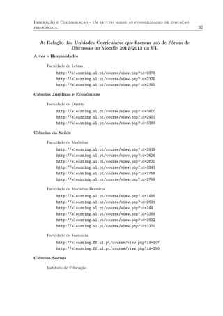 Interação e Colaboração - um estudo sobre as possibilidades de inovação
pedagógica. 32
A: Relação das Unidades Curriculares que ﬁzeram uso de Fórum de
Discussão no Moodle 2012/2013 da UL
Artes e Humanidades
Faculdade de Letras
http://elearning.ul.pt/course/view.php?id=2378
http://elearning.ul.pt/course/view.php?id=2379
http://elearning.ul.pt/course/view.php?id=2380
Ciências Jurídicas e Económicas
Faculdade de Direito
http://elearning.ul.pt/course/view.php?id=2400
http://elearning.ul.pt/course/view.php?id=2401
http://elearning.ul.pt/course/view.php?id=3380
Ciências da Saúde
Faculdade de Medicina
http://elearning.ul.pt/course/view.php?id=2919
http://elearning.ul.pt/course/view.php?id=2626
http://elearning.ul.pt/course/view.php?id=2630
http://elearning.ul.pt/course/view.php?id=3241
http://elearning.ul.pt/course/view.php?id=2756
http://elearning.ul.pt/course/view.php?id=2759
Faculdade de Medicina Dentária
http://elearning.ul.pt/course/view.php?id=1995
http://elearning.ul.pt/course/view.php?id=2891
http://elearning.ul.pt/course/view.php?id=144
http://elearning.ul.pt/course/view.php?id=3369
http://elearning.ul.pt/course/view.php?id=2892
http://elearning.ul.pt/course/view.php?id=3370
Faculdade de Farmácia
http://elearning.ff.ul.pt/course/view.php?id=107
http://elearning.ff.ul.pt/course/view.php?id=250
Ciências Sociais
Instituto de Educação
 