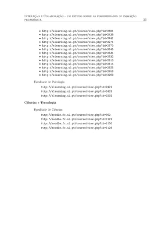 Interação e Colaboração - um estudo sobre as possibilidades de inovação
pedagógica. 33
• http://elearning.ul.pt/course/view.php?id=2601
• http://elearning.ul.pt/course/view.php?id=2438
• http://elearning.ul.pt/course/view.php?id=2441
• http://elearning.ul.pt/course/view.php?id=3271
• http://elearning.ul.pt/course/view.php?id=2573
• http://elearning.ul.pt/course/view.php?id=3145
• http://elearning.ul.pt/course/view.php?id=2531
• http://elearning.ul.pt/course/view.php?id=2532
• http://elearning.ul.pt/course/view.php?id=2613
• http://elearning.ul.pt/course/view.php?id=2614
• http://elearning.ul.pt/course/view.php?id=2625
• http://elearning.ul.pt/course/view.php?id=2458
• http://elearning.ul.pt/course/view.php?id=3269
Faculdade de Psicologia
http://elearning.ul.pt/course/view.php?id=2421
http://elearning.ul.pt/course/view.php?id=2423
http://elearning.ul.pt/course/view.php?id=3202
Ciências e Tecnologia
Faculdade de Ciências
http://moodle.fc.ul.pt/course/view.php?id=952
http://moodle.fc.ul.pt/course/view.php?id=1121
http://moodle.fc.ul.pt/course/view.php?id=1130
http://moodle.fc.ul.pt/course/view.php?id=1129
 