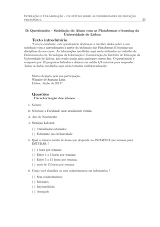 Interação e Colaboração - um estudo sobre as possibilidades de inovação
pedagógica. 34
B: Questionário - Satisfação do Aluno com as Plataformas e-learning da
Universidade de Lisboa
Texto introdutório
“Caro/a estudante, este questionário destina-se a recolher dados sobre a sua
satisfação com a aprendizagem a partir da utilização das Plataformas E-learning nas
disciplinas do seu curso. As informações recolhidas aqui serão utilizadas no trabalho de
Doutoramento em Tecnologias da Informação e Comunicação do Instituto de Educação da
Universidade de Lisboa, não sendo usada para quaisquer outros ﬁns. O questionário é
composto por 19 perguntas fechadas e demora em média 8/9 minutos para responder.
Todos os dados recolhidos aqui serão tratados conﬁdencialmente.
Muito obrigada pela sua participação.
Wannise de Santana Lima
Lisboa, Junho de 2013.”
Questões
Caracterização dos alunos
1. Género
2. Selecione a Faculdade onde atualmente estuda.
3. Ano de Nascimento
4. Situação Laboral:
( ) Trabalhador-estudante;
( ) Estudante em exclusividade
5. Qual o número médio de horas que despende na INTERNET por semana para
ESTUDAR ?
( ) 1 hora por semana;
( ) Entre 1 a 5 horas por semana;
( ) Entre 5 a 15 horas por semana;
( ) mais de 15 horas por semana
6. Como você classiﬁca os seus conhecimentos em informática ?
( ) Sem conhecimentos;
( ) Iniciante;
( ) Intermediário;
( ) Avançado
 
