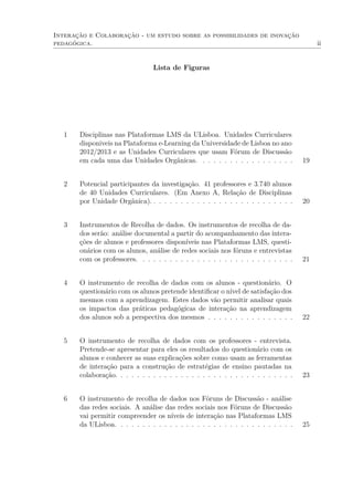 Interação e Colaboração - um estudo sobre as possibilidades de inovação
pedagógica. ii
Lista de Figuras
1 Disciplinas nas Plataformas LMS da ULisboa. Unidades Curriculares
disponiveis na Plataforma e-Learning da Universidade de Lisboa no ano
2012/2013 e as Unidades Curriculares que usam Fórum de Discussão
em cada uma das Unidades Orgânicas. . . . . . . . . . . . . . . . . . 19
2 Potencial participantes da investigação. 41 professores e 3.740 alunos
de 40 Unidades Curriculares. (Em Anexo A, Relação de Disciplinas
por Unidade Orgânica). . . . . . . . . . . . . . . . . . . . . . . . . . . 20
3 Instrumentos de Recolha de dados. Os instrumentos de recolha de da-
dos serão: análise documental a partir do acompanhamento das intera-
ções de alunos e professores disponíveis nas Plataformas LMS, questi-
onários com os alunos, análise de redes sociais nos fóruns e entrevistas
com os professores. . . . . . . . . . . . . . . . . . . . . . . . . . . . . 21
4 O instrumento de recolha de dados com os alunos - questionário. O
questionário com os alunos pretende identiﬁcar o nível de satisfação dos
mesmos com a aprendizagem. Estes dados vão permitir analisar quais
os impactos das práticas pedagógicas de interação na aprendizagem
dos alunos sob a perspectiva dos mesmos . . . . . . . . . . . . . . . . 22
5 O instrumento de recolha de dados com os professores - entrevista.
Pretende-se apresentar para eles os resultados do questionário com os
alunos e conhecer as suas explicações sobre como usam as ferramentas
de interação para a construção de estratégias de ensino pautadas na
colaboração. . . . . . . . . . . . . . . . . . . . . . . . . . . . . . . . . 23
6 O instrumento de recolha de dados nos Fóruns de Discussão - análise
das redes sociais. A análise das redes sociais nos Fóruns de Discussão
vai permitir compreender os níveis de interação nas Plataformas LMS
da ULisboa. . . . . . . . . . . . . . . . . . . . . . . . . . . . . . . . . 25
 