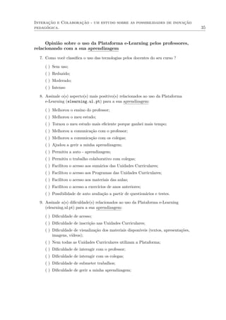 Interação e Colaboração - um estudo sobre as possibilidades de inovação
pedagógica. 35
Opinião sobre o uso da Plataforma e-Learning pelos professores,
relacionando com a sua aprendizagem
7. Como você classiﬁca o uso das tecnologias pelos docentes do seu curso ?
( ) Sem uso;
( ) Reduzido;
( ) Moderado;
( ) Intenso
8. Assinale o(s) aspecto(s) mais positivo(s) relacionados ao uso da Plataforma
e-Learning (elearning.ul.pt) para a sua aprendizagem:
( ) Melhorou o ensino do professor;
( ) Melhorou o meu estudo;
( ) Tornou o meu estudo mais eﬁciente porque ganhei mais tempo;
( ) Melhorou a comunicação com o professor;
( ) Melhorou a comunicação com os colegas;
( ) Ajudou a gerir a minha aprendizagem;
( ) Permitiu a auto - aprendizagem;
( ) Permitiu o trabalho colaborativo com colegas;
( ) Facilitou o acesso aos sumários das Unidades Curriculares;
( ) Facilitou o acesso aos Programas das Unidades Curriculares;
( ) Facilitou o acesso aos materiais das aulas;
( ) Facilitou o acesso a exercícios de anos anteriores;
( ) Possibilidade de auto avaliação a partir de questionários e testes.
9. Assinale a(s) diﬁculdade(s) relacionados ao uso da Plataforma e-Learning
(elearning.ul.pt) para a sua aprendizagem:
( ) Diﬁculdade de acesso;
( ) Diﬁculdade de inscrição nas Unidades Curriculares;
( ) Diﬁculdade de visualização dos materiais disponíveis (textos, apresentações,
imagens, vídeos);
( ) Nem todas as Unidades Curriculares utilizam a Plataforma;
( ) Diﬁculdade de interagir com o professor;
( ) Diﬁculdade de interagir com os colegas;
( ) Diﬁculdade de submeter trabalhos;
( ) Diﬁculdade de gerir a minha aprendizagem;
 