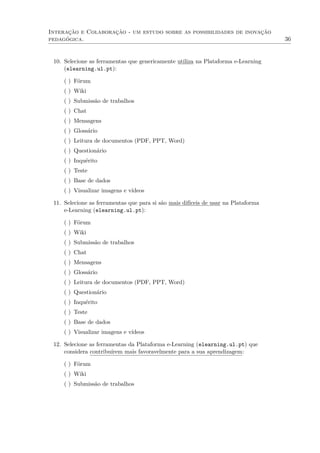 Interação e Colaboração - um estudo sobre as possibilidades de inovação
pedagógica. 36
10. Selecione as ferramentas que genericamente utiliza na Plataforma e-Learning
(elearning.ul.pt):
( ) Fórum
( ) Wiki
( ) Submissão de trabalhos
( ) Chat
( ) Mensagens
( ) Glossário
( ) Leitura de documentos (PDF, PPT, Word)
( ) Questionário
( ) Inquérito
( ) Teste
( ) Base de dados
( ) Visualizar imagens e vídeos
11. Selecione as ferramentas que para si são mais difíceis de usar na Plataforma
e-Learning (elearning.ul.pt):
( ) Fórum
( ) Wiki
( ) Submissão de trabalhos
( ) Chat
( ) Mensagens
( ) Glossário
( ) Leitura de documentos (PDF, PPT, Word)
( ) Questionário
( ) Inquérito
( ) Teste
( ) Base de dados
( ) Visualizar imagens e vídeos
12. Selecione as ferramentas da Plataforma e-Learning (elearning.ul.pt) que
considera contribuírem mais favoravelmente para a sua aprendizagem:
( ) Fórum
( ) Wiki
( ) Submissão de trabalhos
 