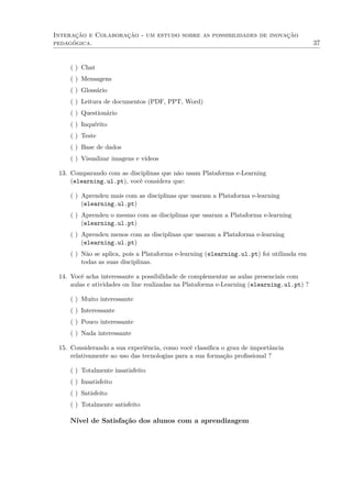 Interação e Colaboração - um estudo sobre as possibilidades de inovação
pedagógica. 37
( ) Chat
( ) Mensagens
( ) Glossário
( ) Leitura de documentos (PDF, PPT, Word)
( ) Questionário
( ) Inquérito
( ) Teste
( ) Base de dados
( ) Visualizar imagens e vídeos
13. Comparando com as disciplinas que não usam Plataforma e-Learning
(elearning.ul.pt), você considera que:
( ) Aprendeu mais com as disciplinas que usaram a Plataforma e-learning
(elearning.ul.pt)
( ) Aprendeu o mesmo com as disciplinas que usaram a Plataforma e-learning
(elearning.ul.pt)
( ) Aprendeu menos com as disciplinas que usaram a Plataforma e-learning
(elearning.ul.pt)
( ) Não se aplica, pois a Plataforma e-learning (elearning.ul.pt) foi utilizada em
todas as suas disciplinas.
14. Você acha interessante a possibilidade de complementar as aulas presenciais com
aulas e atividades on line realizadas na Plataforma e-Learning (elearning.ul.pt) ?
( ) Muito interessante
( ) Interessante
( ) Pouco interessante
( ) Nada interessante
15. Considerando a sua experiência, como você classiﬁca o grau de importância
relativamente ao uso das tecnologias para a sua formação proﬁssional ?
( ) Totalmente insatisfeito
( ) Insatisfeito
( ) Satisfeito
( ) Totalmente satisfeito
Nível de Satisfação dos alunos com a aprendizagem
 