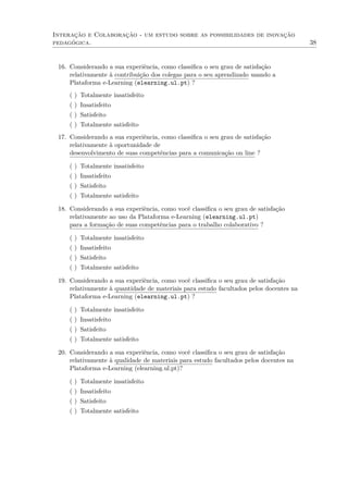 Interação e Colaboração - um estudo sobre as possibilidades de inovação
pedagógica. 38
16. Considerando a sua experiência, como classiﬁca o seu grau de satisfação
relativamente à contribuição dos colegas para o seu aprendizado usando a
Plataforma e-Learning (elearning.ul.pt) ?
( ) Totalmente insatisfeito
( ) Insatisfeito
( ) Satisfeito
( ) Totalmente satisfeito
17. Considerando a sua experiência, como classiﬁca o seu grau de satisfação
relativamente à oportunidade de
desenvolvimento de suas competências para a comunicação on line ?
( ) Totalmente insatisfeito
( ) Insatisfeito
( ) Satisfeito
( ) Totalmente satisfeito
18. Considerando a sua experiência, como você classiﬁca o seu grau de satisfação
relativamente ao uso da Plataforma e-Learning (elearning.ul.pt)
para a formação de suas competências para o trabalho colaborativo ?
( ) Totalmente insatisfeito
( ) Insatisfeito
( ) Satisfeito
( ) Totalmente satisfeito
19. Considerando a sua experiência, como você classiﬁca o seu grau de satisfação
relativamente à quantidade de materiais para estudo facultados pelos docentes na
Plataforma e-Learning (elearning.ul.pt) ?
( ) Totalmente insatisfeito
( ) Insatisfeito
( ) Satisfeito
( ) Totalmente satisfeito
20. Considerando a sua experiência, como você classiﬁca o seu grau de satisfação
relativamente à qualidade de materiais para estudo facultados pelos docentes na
Plataforma e-Learning (elearning.ul.pt)?
( ) Totalmente insatisfeito
( ) Insatisfeito
( ) Satisfeito
( ) Totalmente satisfeito
 