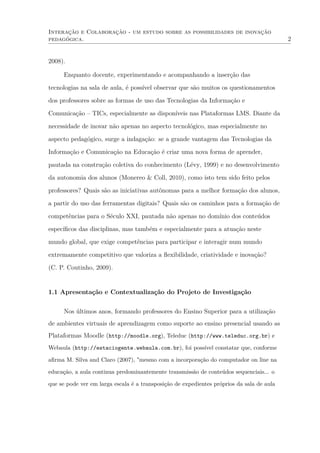 Interação e Colaboração - um estudo sobre as possibilidades de inovação
pedagógica. 2
2008).
Enquanto docente, experimentando e acompanhando a inserção das
tecnologias na sala de aula, é possível observar que são muitos os questionamentos
dos professores sobre as formas de uso das Tecnologias da Informação e
Comunicação – TICs, especialmente as disponíveis nas Plataformas LMS. Diante da
necessidade de inovar não apenas no aspecto tecnológico, mas especialmente no
aspecto pedagógico, surge a indagação: se a grande vantagem das Tecnologias da
Informação e Comunicação na Educação é criar uma nova forma de aprender,
pautada na construção coletiva do conhecimento (Lévy, 1999) e no desenvolvimento
da autonomia dos alunos (Monereo & Coll, 2010), como isto tem sido feito pelos
professores? Quais são as iniciativas autônomas para a melhor formação dos alunos,
a partir do uso das ferramentas digitais? Quais são os caminhos para a formação de
competências para o Século XXI, pautada não apenas no domínio dos conteúdos
especíﬁcos das disciplinas, mas também e especialmente para a atuação neste
mundo global, que exige competências para participar e interagir num mundo
extremamente competitivo que valoriza a ﬂexibilidade, criatividade e inovação?
(C. P. Coutinho, 2009).
1.1 Apresentação e Contextualização do Projeto de Investigação
Nos últimos anos, formando professores do Ensino Superior para a utilização
de ambientes virtuais de aprendizagem como suporte ao ensino presencial usando as
Plataformas Moodle (http://moodle.org), Teleduc (http://www.teleduc.org.br) e
Webaula (http://estaciogente.webaula.com.br), foi possível constatar que, conforme
aﬁrma M. Silva and Claro (2007), "mesmo com a incorporação do computador on line na
educação, a aula continua predominantemente transmissão de conteúdos sequenciais... o
que se pode ver em larga escala é a transposição de expedientes próprios da sala de aula
 