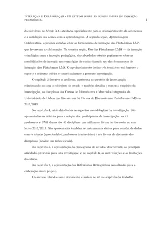 Interação e Colaboração - um estudo sobre as possibilidades de inovação
pedagógica. 4
do indivíduo no Século XXI atentado especialmente para o desenvolvimento da autonomia
e a satisfação dos alunos com a aprendizagem. A segunda seção, Aprendizagem
Colaborativa, apresenta estudos sobre as ferramentas de interação das Plataformas LMS
que favorecem a colaboração. Na terceira seção, Uso das Plataformas LMS — da inovação
tecnológica para a inovação pedagógica, são abordados estudos pertinentes sobre as
possibilidades de inovação nas estratégias de ensino fazendo uso das ferramentas de
interação das Plataformas LMS. O aprofundamento destas três temáticas vai fornecer o
suporte e orientar teórica e conceitualmente a presente investigação.
O capítulo 3 descreve o problema, apresenta as questões de investigação
relacionando-as com os objetivos do estudo e também detalha o contexto empírico da
investigação, as disciplinas dos Cursos de Licenciatura e Mestrados Integrados da
Universidade de Lisboa que ﬁzeram uso do Fóruns de Discussão nas Plataformas LMS em
2012/2013.
No capítulo 4, estão detalhados os aspectos metodológicos da investigação. São
apresentados os critérios para a seleção dos participantes da investigação: os 41
professores e 3740 alunos das 40 disciplinas que utilizaram fórum de discussão no ano
letivo 2012/2013. São apresentados também os instrumentos eleitos para recolha de dados
com os alunos (questionário), professores (entrevistas) e nos fóruns de discussão das
disciplinas (análise das redes sociais).
No capítulo 5, a apresentação do cronograma de estudos, descrevendo as principais
atividades previstas para esta investigação e no capítulo 6, as contribuições e as limitações
do estudo.
No capítulo 7, a apresentação das Referências Bibliográﬁcas consultadas para a
elaboração deste projeto.
Os anexos referidos neste documento constam no último capítulo do trabalho.
 
