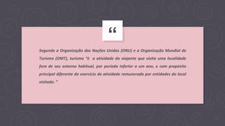 “
Segundo a Organização das Nações Unidas (ONU) e a Organização Mundial de
Turismo (OMT), turismo “é a atividade do viajante que visita uma localidade
fora de seu entorno habitual, por período inferior a um ano, e com propósito
principal diferente do exercício de atividade remunerada por entidades do local
visitado. ”
 