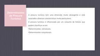 Determinantes
da Procura
Turística
A procura turística tem uma dimensão muito abrangente e está
associada a diversas características muito particulares.
A procura turística é influenciada por um conjunto de fatores que
podem classificar-se em:
•Determinantes estruturais;
•Determinantes conjunturais.
 