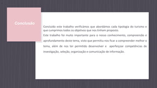 Conclusão
Concluído este trabalho verificámos que abordámos cada tipologia do turismo e
que cumprimos todos os objetivos que nos tinham proposto.
Este trabalho foi muito importante para o nosso conhecimento, compreensão e
aprofundamento deste tema, visto que permitiu-nos ficar a compreender melhor o
tema, além de nos ter permitido desenvolver e aperfeiçoar competências de
investigação, seleção, organização e comunicação de informação.
,
 