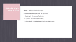 Infância: entre
1900 e 1950 • 1911 - Repartição do Turismo;
• Sociedade de Propaganda de Portugal;
• Repartição de Jogos e Turismo;
• Conselho Nacional de Turismo;
• Comissão de Propaganda do Turismo de Portugal.
 