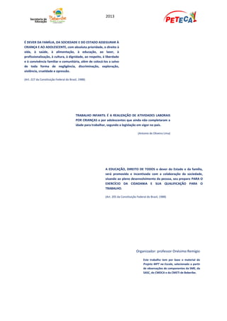 2013




É DEVER DA FAMÍLIA, DA SOCIEDADE E DO ESTADO ASSEGURAR À
CRIANÇA E AO ADOLESCENTE, com absoluta prioridade, o direito à
vida, à saúde, à alimentação, à educação, ao lazer, à
profissionalização, à cultura, à dignidade, ao respeito, à liberdade
e à convivência familiar e comunitária, além de colocá-los a salvo
de toda forma de negligência, discriminação, exploração,
violência, crueldade e opressão.

(Art. 227 da Constituição Federal do Brasil, 1988).




                                          TRABALHO INFANTIL É A REALIZAÇÃO DE ATIVIDADES LABORAIS
                                          POR CRIANÇAS e por adolescentes que ainda não completaram a
                                          idade para trabalhar, segundo a legislação em vigor no país.

                                                                                      (Antonio de Oliveira Lima)




                                                            A EDUCAÇÃO, DIREITO DE TODOS e dever do Estado e da família,
                                                            será promovida e incentivada com a colaboração da sociedade,
                                                            visando ao pleno desenvolvimento da pessoa, seu preparo PARA O
                                                            EXERCÍCIO DA CIDADANIA E SUA QUALIFICAÇÃO PARA O
                                                            TRABALHO.

                                                            (Art. 205 da Constituição Federal do Brasil, 1988)




                                                                                     Organizador: professor Onésimo Remígio

                                                                                           Este trabalho tem por base o material do
                                                                                           Projeto MPT na Escola, selecionado a partir
                                                                                           de observações de componentes da SME, da
                                                                                           SASC, do CMDCA e da CMETI de Beberibe.
 
