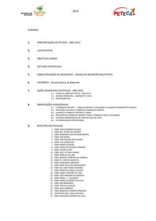 2013




SUMÁRIO



1.    APRESENTAÇÃO DO PETECA – ANO 2013


2.    JUSTIFICATIVA


3.    OBJETIVOS GERAIS


4.    OJETIVOS ESPECÍFICOS


5.    CARACTERIZAÇÃO DO MUNICÍPIO – DADOS DO MUNICÍPIO NO PETECA


6.    HISTÓRICO – Breve história de Beberibe


7.    AÇÕES MUNICIPAIS DO PETECA - ANO 2013
                  7.1. PLANO DE AÇÃO DO PETECA – ANO 2013
                  7.2. AGENDA MUNICIPAL – AGENDA ETI 13/16
                  7.3. PROTAGONISTAS

8.    ORIENTAÇÕES PEDAGÓGICAS
                  8.1.    O TRABALHO INFANTIL – TABALHO INFANTIL, EDUCAÇÃO E ATUAÇÃO DO MINISTÉTIO PÚBLICO
                  8.2.    PROTEÇÃO INTEGRAL E FORMAS DE TRABALHO INFANTIL
                  8.3.    QUANDO O TRABALHO INFANTIL É CRIME
                  8.4.    PREJUÍZOS DO TRABALHO INFANTIL PARA A CRIANÇA E PARA A SOCIEDADE
                  8.5.    ALGUMAS ABORDAGENS DO TEMA EM SALA DE AULA
                  8.6.    A APRENDIZAGEM PROFISSIONAL

9.    REGISTRO DAS ESCOLAS
                  1      EMEF ADÉLIA BARROS COLAÇO
                  2      EMEF DES. PEDRO DE QUEIROZ
                  3      EMEF GERMANO JOSÉ DO NASCIMENTO
                  4      EMEF JOSÉ BESSA
                  5      EMEF JOSÉ ROLDÃO DE OLIVEIRA
                  6      EMEF LUIS GONÇALVES
                  7      EMEF MÁRIO ALENCAR
                  8      EMEF PEDRO DE QUEIROZ FERREIRA
                  9      EMEF CASTRO ALVES
                 10      EMEF JOSÉ FCO DAS CHAGAS
                 11      EMEF MANUEL DE LIMA
                 12      EMEF MANUEL FERREIRA DA FONSECA
                 13      EMEF PE. JOSÉ DE ANCHIETA
                 14      EMEF RAIMUNDA CARNEIRO
                 15      EMEF BOM JESUS DOS NAVEGANTES
                 16      EMEF DR. JOSÉ THEMIO BEZERRA
                 17      EMEF ERNESTO GURGEL VALENTE
                 18      EMEF ISABEL PINHEIRO DE LIMA
                 19      EMEF JOSÉ ANSELMO DE ALMEIDA
                 20      EMEF MONS. J. J. DOURADO
                 21      EMEF MARIA CLEMENTE DA SILVA
                 22      EMEF SÃO BERNARDO
                 23      EMEF JOSÉ DE ALENCAR
                 24      EMEF RAUL BARBOSA
                 25      EMEF BENEDITO EVARISTO PINHEIRO
                 26      CENTRO DE EDUC. MUN. BETESDA
                 27      EMEF GREGÓRIO BEZERRA DA SILVA
 