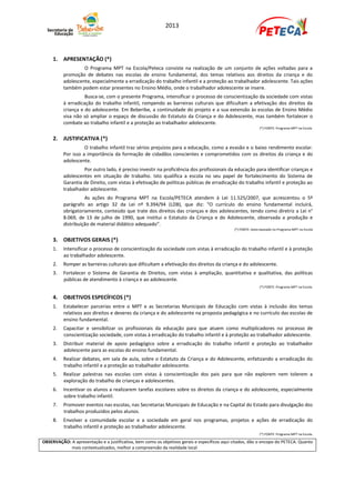 2013




     1. APRESENTAÇÃO (*)
                   O Programa MPT na Escola/Peteca consiste na realização de um conjunto de ações voltadas para a
          promoção de debates nas escolas de ensino fundamental, dos temas relativos aos direitos da criança e do
          adolescente, especialmente a erradicação do trabalho infantil e a proteção ao trabalhador adolescente. Tais ações
          também podem estar presentes no Ensino Médio, onde o trabalhador adolescente se insere.
                    Busca-se, com o presente Programa, intensificar o processo de conscientização da sociedade com vistas
          à erradicação do trabalho infantil, rompendo as barreiras culturais que dificultam a efetivação dos direitos da
          criança e do adolescente. Em Beberibe, a continuidade do projeto e a sua extensão às escolas de Ensino Médio
          visa não só ampliar o espaço de discussão do Estatuto da Criança e do Adolescente, mas também fortalecer o
          combate ao trabalho infantil e a proteção ao trabalhador adolescente.
                                                                                                              (*) FONTE: Programa MPT na Escola.


     2. JUSTIFICATIVA (*)
                    O trabalho infantil traz sérios prejuízos para a educação, como a evasão e o baixo rendimento escolar.
          Por isso a importância da formação de cidadãos conscientes e comprometidos com os direitos da criança e do
          adolescente.
                   Por outro lado, é preciso investir na proficiência dos profissionais da educação para identificar crianças e
          adolescentes em situação de trabalho. Isto qualifica a escola no seu papel de fortalecimento do Sistema de
          Garantia de Direito, com vistas à efetivação de políticas públicas de erradicação do trabalho infantil e proteção ao
          trabalhador adolescente.
                    As ações do Programa MPT na Escola/PETECA atendem à Lei 11.525/2007, que acrescentou o 5º
          parágrafo ao artigo 32 da Lei nº 9.394/94 (LDB), que diz: “O currículo do ensino fundamental incluirá,
          obrigatoriamente, conteúdo que trate dos direitos das crianças e dos adolescentes, tendo como diretriz a Lei n°
          8.069, de 13 de julho de 1990, que institui o Estatuto da Criança e do Adolescente, observada a produção e
          distribuição de material didático adequado”.
                                                                                              (*) FONTE: texto baseado no Programa MPT na Escola


     3. OBJETIVOS GERAIS (*)
     1.   Intensificar o processo de conscientização da sociedade com vistas à erradicação do trabalho infantil e à proteção
          ao trabalhador adolescente.
     2.   Romper as barreiras culturais que dificultam a efetivação dos direitos da criança e do adolescente.
     3.   Fortalecer o Sistema de Garantia de Direitos, com vistas à ampliação, quantitativa e qualitativa, das políticas
          públicas de atendimento à criança e ao adolescente.
                                                                                                              (*) FONTE: Programa MPT na Escola.


     4. OBJETIVOS ESPECÍFICOS (*)
     1.   Estabelecer parcerias entre o MPT e as Secretarias Municipais de Educação com vistas à inclusão dos temas
          relativos aos direitos e deveres da criança e do adolescente na proposta pedagógica e no currículo das escolas de
          ensino fundamental.
     2.   Capacitar e sensibilizar os profissionais da educação para que atuem como multiplicadores no processo de
          conscientização sociedade, com vistas à erradicação do trabalho infantil e à proteção ao trabalhador adolescente.
     3.   Distribuir material de apoio pedagógico sobre a erradicação do trabalho infantil e proteção ao trabalhador
          adolescente para as escolas do ensino fundamental.
     4.   Realizar debates, em sala de aula, sobre o Estatuto da Criança e do Adolescente, enfatizando a erradicação do
          trabalho infantil e a proteção ao trabalhador adolescente.
     5.   Realizar palestras nas escolas com vistas à conscientização dos pais para que não explorem nem tolerem a
          exploração do trabalho de crianças e adolescentes.
     6.   Incentivar os alunos a realizarem tarefas escolares sobre os direitos da criança e do adolescente, especialmente
          sobre trabalho infantil.
     7.   Promover eventos nas escolas, nas Secretarias Municipais de Educação e na Capital do Estado para divulgação dos
          trabalhos produzidos pelos alunos.
     8.   Envolver a comunidade escolar e a sociedade em geral nos programas, projetos e ações de erradicação do
          trabalho infantil e proteção ao trabalhador adolescente.
                                                                                                              (*) FONTE: Programa MPT na Escola.

OBSERVAÇÃO: A apresentação e a justificativa, bem como os objetivos gerais e específicos aqui citados, dão o encopo do PETECA. Quanto
            mais contextualizados, melhor a compreensão da realidade local
 