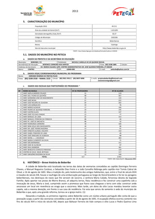 2013


       5. CARACTERIZAÇÃO DO MUNICÍPIO
                    População 2010                                                                                      49.311

                    Área da unidade territorial (Km²)                                                                 1.623,891
                    Densidade demográfica (hab./Km²)                                                                     30,37
                    Código do Município                                                                                2302206
                    Gentílico                                                                                        Beberibense
                    Bioma                                                                                              Caatinga
                    Site do Executivo municipal                                                            http://www.beberibe.ce.gov.br
                                                                  FONTE: http://www.ibge.gov.br/cidadesat/link.php?codmun=230220

       5.1. DADOS DO MUNICÍPIO NO PETECA
       a.   DADOS DA PREFEITA E DA SECRETÁRIA DE EDUCAÇÃO
 Município:       BEBERIBE / CE                   Prefeito(a):       MICHELE CARIELLO DE SÁ QUEIROZ ROCHA
 Secretário(a) de Educação:     BERENICE CARNEIRO DOS SANTOS                                         Fone: (85) 3338 1885    Celular:
 Endereço da Secretaria:      AV. MARIA CALADO, S/Nº, CENTRO ADMINISTRATIVO DR. JOSÉ QUEIROZ FERREIRA, 2º ANDAR
 Bairro:      CENTRO                              CEP:         62840-000                             E-mail:      seducbe@yahoo.com.br

       b.   DADOS DO(A) COORDENADOR(A) MUNICIPAL DO PROGRAMA
 Nome:       ONÉSIMO REMÍGIO DE FREITAS FILHO
 Fone: (85) 3338 2530 – RAMAL 2222     Celular: (85) 9921 9912 / (85) 8697 6898            E-mails: projetosbeberibe@hotmail.com
                                                                                                    onesimoremigio@gmail.com


       c.   DADOS DAS ESCOLAS QUE PARTICIPARÃO DO PROGRAMA *

 Nº    NOME DA ESCOLA                                            Nº DE PROFESSORES                                      Nº DE ALUNOS
   1   EMEF ADÉLIA BARROS COLAÇO                                               15                                               119
   2   EMEF DES. PEDRO DE QUEIROZ                                              48                                               567
   3   EMEF GERMANO JOSÉ DO NASCIMENTO                                         16                                               133
   4   EMEF JOSÉ BESSA                                                         21                                               222
   5   EMEF JOSÉ ROLDÃO DE OLIVEIRA                                            20                                               202
   6   EMEF LUIS GONÇALVES                                                     19                                                76
   7   EMEF MÁRIO ALENCAR                                                      17                                               166
   8   EMEF PEDRO DE QUEIROZ FERREIRA                                          19                                               145
   9   EMEF CASTRO ALVES                                                       25                                               147
  10   EMEF JOSÉ FCO DAS CHAGAS                                                12                                                77
  11   EMEF MANUEL DE LIMA                                                     25                                               314
  12   EMEF MANUEL FERREIRA DA FONSECA                                         08                                                40
  13   EMEF PE. JOSÉ DE ANCHIETA                                               08                                                32
  14   EMEF RAIMUNDA CARNEIRO                                                  18                                               100
  15   EMEF BOM JESUS DOS NAVEGANTES                                           18                                                96
  16   EMEF DR. JOSÉ THEMIO BEZERRA                                            13                                                91
  17   EMEF ERNESTO GURGEL VALENTE                                             20                                               150
  18   EMEF ISABEL PINHEIRO DE LIMA                                            15                                                49
  19   EMEF JOSÉ ANSELMO DE ALMEIDA                                            22                                                88
  20   EMEF MONS. J. J. DOURADO                                                28                                               283
  21   EMEF MARIA CLEMENTE DA SILVA                                            32                                                71
  22   EMEF SÃO BERNARDO                                                       21                                               151
  23   EMEF JOSÉ DE ALENCAR                                                    11                                                97
  24   EMEF RAUL BARBOSA                                                       22                                               181
  25   EMEF BENEDITO EVARISTO PINHEIRO                                         13                                               129
  26   CENTRO DE EDUC. MUN. BETESDA                                            19                                               117
  27   EMEF GREGÓRIO BEZERRA DA SILVA                                          12                                               100
                             TOTAL                                          517                                               3.943
                                                                                                                  FONTE: SME, Beberibe/CE; Educacenso 2012.

       6. HISTÓRICO – Breve história de Beberibe
           A cidade de Beberibe está localizada nas terras das datas de sesmarias concedidas ao capitão Domingos Ferreira
Chaves, a Manuel Nogueira Cardoso, a Sebastião Dias Freire e a João Carvalho Nóbrega pelo capitão-mor Tomás Cabral de
Olival, a 16 de agosto de 1691. Mas a tradição diz, pelo testemunho dos antigos habitantes, que, entre o final do século XVIII
e meados do século XIX, houve o naufrágio de uma embarcação portuguesa ao longo do litoral brasileiro e foi ter às paragens
beberibenses, nos destroços do navio que lhe serviam de socorro, a senhora Maria Calado, fervorosa devota da Sagrada
Família. Após aportar nas praias do Morro Branco, ali adquiriu terras, fixou residência e fez construir uma capelinha sob a
invocação de Jesus, Maria e José, cumprindo assim a promessa que fizera caso chegasse a terra com vida: construir onde
ancorasse um local em reverência ao orago que a socorrera. Mais tarde, um dono do sítio Lucas mandou levantar outra
capela, sob a mesma devoção, em frente à sua casa de residência. Foi esta que serviu de semente à sede do município de
Beberibe e que, após uma grande reforma, tornou-se a igreja matriz. (1)
          Deixando a tradição, os primeiros registros sobre Beberibe como um núcleo urbano português dão conta de que a
povoação surgiu a partir das sesmarias concedidas a partir de 16 de agosto de 1691. A ocupação efetiva ocorreu somente nos
fins do século XVII e início do século XIX, depois que Baltazar Ferreira do Vale compra o sítio Lucas e Pedro Queiroz Lima
 