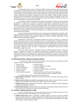 2013

             A Pesquisa Nacional por Amostra de Domicílios (PNAD), realizada anualmente pelo Instituto Brasileiro
   de Geografia e Estatística (IBGE), mostra que o trabalho infantil está associado a indicadores de escolarização
   menos favoráveis e ao baixo rendimento econômico das famílias cujas crianças e adolescentes trabalham. Embora
   a grande maioria esteja matriculada na escola, o baixo rendimento e a evasão escolar é três vezes maior entre
   crianças e adolescentes que trabalham, comparados com os que não trabalham. A PNAD de 2008, por exemplo,
   apontou que 27,5% dos adolescentes que trabalham, entre 16 e 18 anos, deixaram de frequentar a escola. Entre
   os adolescentes com 14 e 15 anos, o índice de escolarização dos que não trabalham é de 93,8%, ao passo que,
   entre os que trabalham, esse percentual cai para 88,3%.
             A erradicação do trabalho infantil exige ações imediatas que assegurem a efetiva retirada, do mercado
   de trabalho, das crianças que se encontram em situação de exploração, a regularização do trabalho dos
   adolescentes e a melhoria das condições de trabalho dos adultos, além de respostas de longo prazo que
   interfiram nas relações econômicas e sociais das populações de baixa renda. Também é preciso buscar, por meio
   de um permanente processo de conscientização da sociedade, romper as atuais barreiras culturais, com base nas
   quais ainda se aceita o trabalho precoce quando necessário ao complemento da renda das famílias pobres.
   Entretanto, não se pode negar que a melhoria da condição social e o rompimento das barreiras culturais passam
   necessariamente pela educação.
             Ao tomar conhecimento da existência de crianças e adolescentes sendo exploradas no trabalho, o MPT
   instaura procedimentos administrativos e inquéritos civis, realiza audiências e inspeções, requisita documentos e
   diligências, solicita fiscalização à Superintendência Regional do Trabalho e Emprego (antiga DRT), à Polícia
   Federal, dentre outros órgãos de fiscalização.
             Paralelamente, o MPT adota as providências necessárias para retirar as meninas e os meninos do
   trabalho, atuando em parceria para buscar assistência à criança ou ao adolescente e à sua família. No caso dos
   adolescentes, o MPT atua para que sejam respeitados todos os seus direitos trabalhistas e previdenciários, e para
   que seja assegurado o direto à educação. Uma vez comprovada a denúncia, o MPT propõe ao infrator a assinatura
   de um Termo de Ajuste de Conduta. Se o infrator não assinar o Termo, o MPT ingressa com uma ação na Justiça
   para obrigar o explorador a deixar de praticar a irregularidade e responsabilizá-lo pelo dano já cometido,
   condenando-o a pagar uma multa.
              Além dessa atuação repressiva, o Ministério Público do Trabalho desenvolve ações no sentido de
   prevenir a exploração de crianças e de adolescentes, promovendo e participando de fóruns, seminários,
   simpósios, palestras e outros eventos que visem conscientizar a sociedade sobre os males sociais do trabalho
   infantil, além de debater e propor medidas para solução do problema. No Brasil, o trabalho infantil em geral não é
   enquadrado como crime. Entretanto, algumas das formas mais nocivas de trabalho infantil são tipificadas como
   crime.
8.2. PROTEÇÃO INTEGRAL E FORMAS DE TRABALHO INFANTIL
               De acordo com o artigo 227 da Constituição Federal, é dever da família, da sociedade e do Estado
   assegurar à criança e ao adolescente, com absoluta prioridade:
       O direito à vida;                      O direito à cultura;
       O direito à saúde;                     O direito à dignidade e ao respeito;
       O direito à alimentação;               O direito à liberdade;
       O direito à educação;                  O direito à convivência familiar e comunitária;
       O direito ao lazer;                    O direito à cultura;
       O direito à profissionalização;        Além de colocá-los a salvo de toda forma de negligência,
                                               discriminação, exploração, violência, crueldade e opressão.
            Já o trabalho infantil manifesta-se de muitas formas, dentre elas:
   a) Trabalho infantil na agricultura: atividades em culturas diversas, tais como tomate, fumo, laranja, cana-de-
       açúcar, mandioca...
   b) Trabalho infantil na indústria, no comércio e nos serviços: atividades relativas às diversas formas de indústria
       (artesanais ou sofisticadas), supermercados, bares, lojas em geral, oficinas mecânicas...
   c) Trabalho infantil nas ruas: atividades como flanelinha, catador de lixo, vendedores de balas, engraxates,
      entregadores de panfletos, mendicância...
   d) Trabalho infantil doméstico: atividades realizadas em residências, onde cumprem tarefas de adultos, tais como
       arrumar toda a casa, cuidar de outras crianças, cozinhar, lavar, passar...
8.3. QUANDO O TRABALHO INFANTIL É CRIME
            No Brasil, o trabalho infantil em geral não é enquadrado como crime. Entretanto, algumas das formas
   mais nocivas de trabalho infantil são tipificadas como crime. Entre elas estão:
   a) Trabalho infantil escravo: reduzir o trabalhador à condição análoga à de escravo, por meio de trabalhos
      forçados, jornada exaustiva ou condições degradantes de trabalho (artigo 149 do Código Penal), com a
      agravante de se tratar de criança ou adolescente (§ 2º, item I). A agravante foi introduzida pela Lei nº 10.803,
      de 11/12/2003, e aumenta a pena em metade.
 