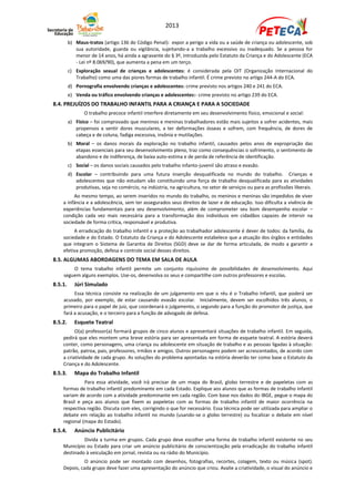 2013

         b) Maus-tratos (artigo 136 do Código Penal): expor a perigo a vida ou a saúde de criança ou adolescente, sob
            sua autoridade, guarda ou vigilância, sujeitando-a a trabalho excessivo ou inadequado. Se a pessoa for
            menor de 14 anos, há ainda a agravante do § 3º, introduzida pelo Estatuto da Criança e do Adolescente (ECA
            - Lei nº 8.069/90), que aumenta a pena em um terço.
         c) Exploração sexual de crianças e adolescentes: é considerada pela OIT (Organização Internacional do
            Trabalho) como uma das piores formas de trabalho infantil. É crime previsto no artigo 244-A do ECA.
         d) Pornografia envolvendo crianças e adolescentes: crime previsto nos artigos 240 e 241 do ECA.
         e) Venda ou tráfico envolvendo crianças e adolescentes:- crime previsto no artigo 239 do ECA.
8.4. PREJUÍZOS DO TRABALHO INFANTIL PARA A CRIANÇA E PARA A SOCIEDADE
                O trabalho precoce infantil interfere diretamente em seu desenvolvimento físico, emocional e social:
         a) Físico – foi comprovado que meninos e meninas trabalhadores estão mais sujeitos a sofrer acidentes, mais
            propensos a sentir dores musculares, a ter deformações ósseas e sofrem, com frequência, de dores de
            cabeça e de coluna, fadiga excessiva, insônia e mutilações.
         b) Moral – os danos morais da exploração no trabalho infantil, causados pelos anos de expropriação das
            etapas essenciais para seu desenvolvimento pleno, traz como consequências o sofrimento, o sentimento de
            abandono e de indiferença, de baixa auto-estima e de perda de referência de identificação.
         c) Social – os danos sociais causados pelo trabalho infanto-juvenil são atraso e evasão.
         d) Escolar – contribuindo para uma futura inserção desqualificada no mundo do trabalho. Crianças e
            adolescentes que não estudam vão constituindo uma força de trabalho desqualificada para as atividades
            produtivas, seja no comércio, na indústria, na agricultura, no setor de serviços ou para as profissões liberais.
         Ao mesmo tempo, ao serem inseridos no mundo do trabalho, os meninos e meninas são impedidos de viver
    a infância e a adolescência, sem ter assegurados seus direitos de lazer e de educação. Isso dificulta a vivência de
    experiências fundamentais para seu desenvolvimento, além de comprometer seu bom desempenho escolar –
    condição cada vez mais necessária para a transformação dos indivíduos em cidadãos capazes de intervir na
    sociedade de forma crítica, responsável e produtiva.
         A erradicação do trabalho infantil e a proteção ao trabalhador adolescente é dever de todos: da família, da
    sociedade e do Estado. O Estatuto da Criança e do Adolescente estabelece que a atuação dos órgãos e entidades
    que integram o Sistema de Garantia de Direitos (SGD) deve se dar de forma articulada, de modo a garantir a
    efetiva promoção, defesa e controle social desses direitos.
8.5. ALGUMAS ABORDAGENS DO TEMA EM SALA DE AULA
        O tema trabalho infantil permite um conjunto riquíssimo de possibilidades de desenvolvimento. Aqui
    seguem alguns exemplos. Use-os, desenvolva os seus e compartilhe com outros professores e escolas.
8.5.1.      Júri Simulado
         Essa técnica consiste na realização de um julgamento em que o réu é o Trabalho Infantil, que poderá ser
    acusado, por exemplo, de estar causando evasão escolar. Inicialmente, devem ser escolhidos três alunos, o
    primeiro para o papel de juiz, que coordenará o julgamento, o segundo para a função do promotor de justiça, que
    fará a acusação, e o terceiro para a função de advogado de defesa.
8.5.2.      Esquete Teatral
          O(a) professor(a) formará grupos de cinco alunos e apresentará situações de trabalho infantil. Em seguida,
    pedirá que eles montem uma breve estória para ser apresentada em forma de esquete teatral. A estória deverá
    conter, como personagens, uma criança ou adolescente em situação de trabalho e as pessoas ligadas à situação:
    patrão, patroa, pais, professores, irmãos e amigos. Outros personagens podem ser acrescentados, de acordo com
    a criatividade de cada grupo. As soluções do problema apontadas na estória deverão ter como base o Estatuto da
    Criança e do Adolescente.
8.5.3.      Mapa do Trabalho Infantil
              Para essa atividade, você irá precisar de um mapa do Brasil, globo terrestre e de papeletas com as
    formas de trabalho infantil predominante em cada Estado. Explique aos alunos que as formas de trabalho infantil
    variam de acordo com a atividade predominante em cada região. Com base nos dados do IBGE, pegue o mapa do
    Brasil e peça aos alunos que fixem as papeletas com as formas de trabalho infantil de maior ocorrência na
    respectiva região. Discuta com eles, corrigindo o que for necessário. Essa técnica pode ser utilizada para ampliar o
    debate em relação ao trabalho infantil no mundo (usando-se o globo terrestre) ou focalizar o debate em nível
    regional (mapa do Estado).
8.5.4.      Anúncio Publicitário
             Divida a turma em grupos. Cada grupo deve escolher uma forma de trabalho infantil existente no seu
    Município ou Estado para criar um anúncio publicitário de conscientização pela erradicação do trabalho infantil
    destinado à veiculação em jornal, revista ou na rádio do Município.
              O anúncio pode ser montado com desenhos, fotografias, recortes, colagem, texto ou música (spot).
    Depois, cada grupo deve fazer uma apresentação do anúncio que criou. Avalie a criatividade, o visual do anúncio e
 