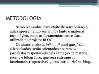 METODOLOGIA
Serão realizadas, para efeito de sensibilização,
aulas apresentando aos alunos tanto o material
tecnológico, como as ferramentas, entre elas a
utilizada no projeto: BLOG.
Os alunos maiores (3º ao 5º ano) que já são
alfabetizados, serão orientados a serem os
jornalistas responsáveis pela captação de material
escrito e fotográfico, que será entregue ao
funcionário responsável que os introduzirá no blog.
 