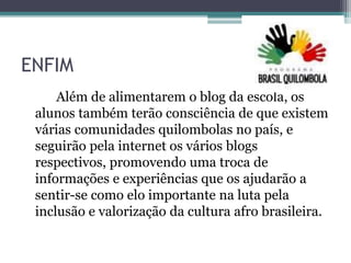 ENFIM
Além de alimentarem o blog da escola, os
alunos também terão consciência de que existem
várias comunidades quilombolas no país, e
seguirão pela internet os vários blogs
respectivos, promovendo uma troca de
informações e experiências que os ajudarão a
sentir-se como elo importante na luta pela
inclusão e valorização da cultura afro brasileira.
 