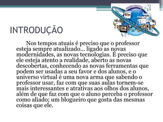 INTRODUÇÃO
Nos tempos atuais é preciso que o professor
esteja sempre atualizado... ligado as novas
modernidades, as novas tecnologias. É preciso que
ele esteja atento a realidade, aberto as novas
descobertas, conhecendo as novas ferramentas que
podem ser usadas a seu favor e dos alunos, e o
universo virtual é uma nova arma que sabendo o
professor usar, faz com que suas aulas tornem-se
mais interessantes e atrativas aos olhos dos alunos,
além de que faz com que o aluno perceba o professor
como aliado; um blogueiro que gosta das mesmas
coisas que ele.
 