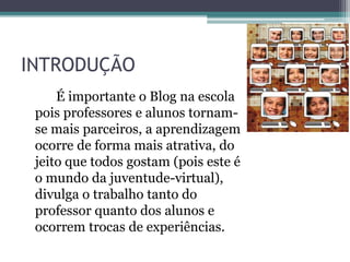 INTRODUÇÃO
É importante o Blog na escola
pois professores e alunos tornam-
se mais parceiros, a aprendizagem
ocorre de forma mais atrativa, do
jeito que todos gostam (pois este é
o mundo da juventude-virtual),
divulga o trabalho tanto do
professor quanto dos alunos e
ocorrem trocas de experiências.
 